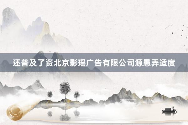 还普及了资北京影瑶广告有限公司源愚弄适度